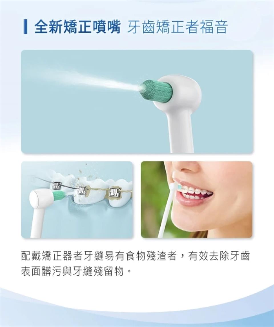 全新矯正噴嘴 牙齒矯正者福音 配戴矯正器者牙縫易有食物殘渣者,有效去除牙齒 表面髒污與牙縫殘留物。 