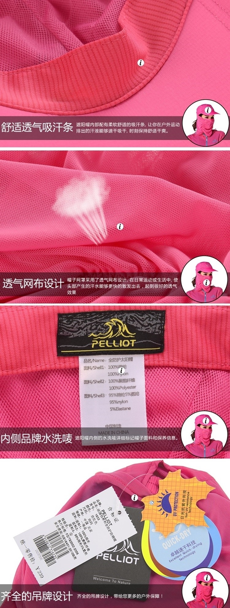 舒适透气吸汗条遮阳内部配有柔软舒适的吸汗条,让你在户外运动排出的汗液能够速干吸干,时刻保持舒适干爽透气网布设计子网罩采用了透气网布设计,在日常运动或生活中,使头部产生的汗水能够更快的散发出去,起到很好的透气效果PE品名Name全防护太阳帽/Shelll100%100%面料/Shell100%聚酯纤维100%Polyester面料/Shell395%锦纶5%氨纶95%nylon5%ElastaneMADE IN CHINA内侧品牌水洗唛 遮阳帽内侧的水洗唛详细标记帽子面料和保养信息。统一零售价¥239合格品牌 PELLIOTLLIOT 帽尺码: 均 北京品名:法国伯希和颜色: 玫红色:  北京面料2:面料3:95%: /22006:FZ/T8200:安全类-PROTECTION抗紫外科技 UV PELLIOTExcellentQUICK-DRY卓越速干科技-drying齐全的吊牌设计 齐全的吊牌设计,带给您更多的户外保障!Welcome To Nature