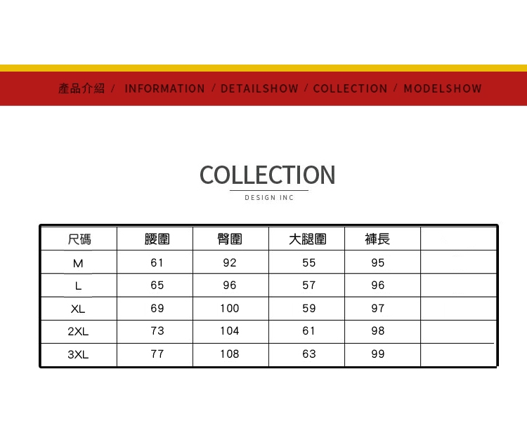 INFORMATION DETAILSHOW COLLECTION  MODELSHOWCOLLECTIONDESIGN INC尺碼腰圍臀圍大腿圍褲長M61925595L65965796XL6910059972XL7310461983XL771086399