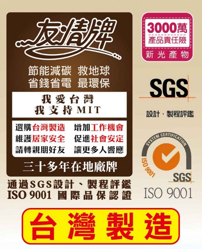 節能減碳救地球省錢省電 最環保我愛台灣我支持 MIT選購台灣製造 增加工作機會維護居家安全 促進社會安定請轉親朋好友讓更多人響應三十多年在地廠牌通過SGS設計、製程評鑑3000萬產品責任險新光產物SGS設計製程評鑑SYSTEM 9001SGSISO 9001 國際品保認證 ISO 9001台灣製造