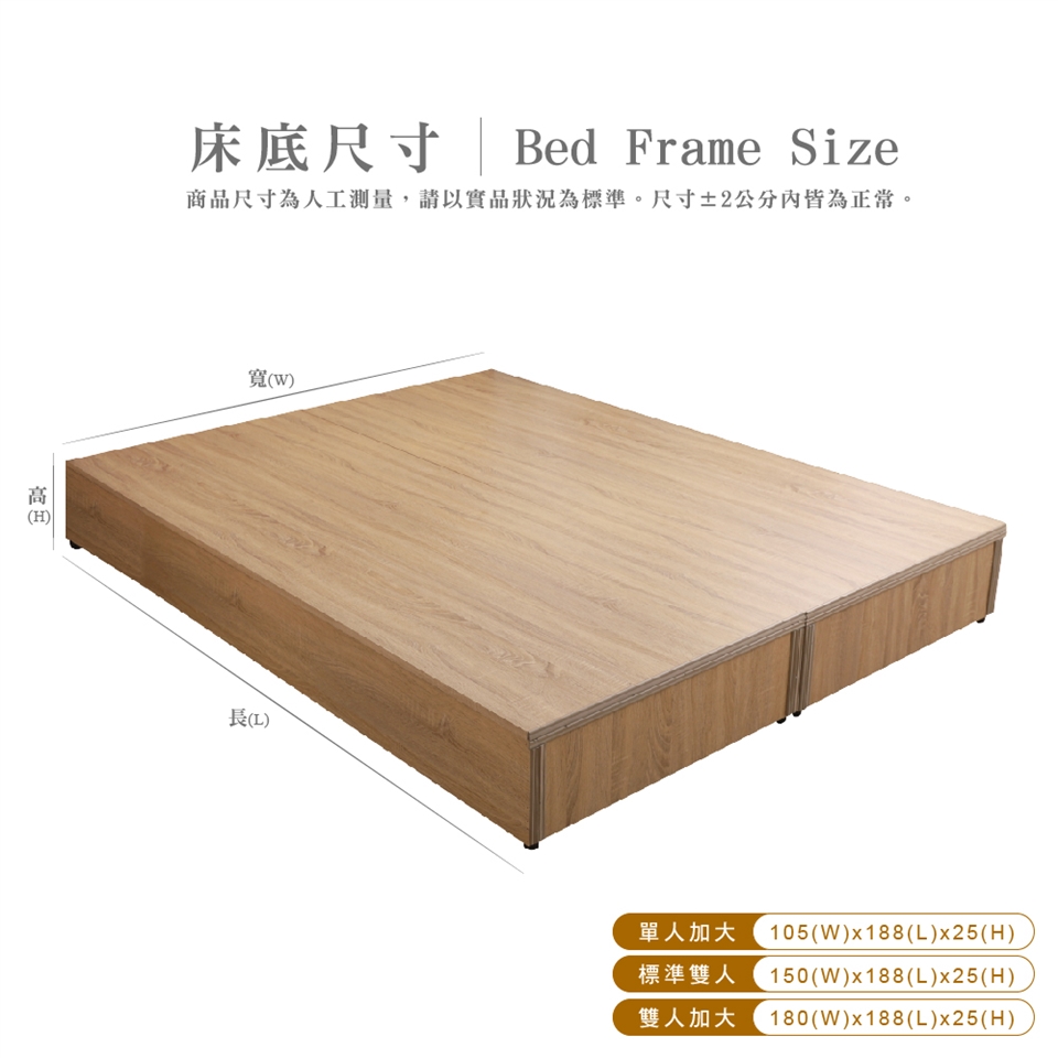 H ()床底尺寸 | Bed Frame Size商品尺寸為人工測量,請以實品狀況為標準。尺寸±2公分內皆為正常。寬(W)長()單人加大 105(W)x188(L)x25(H)標準雙人150(W)x188(L)x25(H)雙人加大(W)x188(L)x25(H)