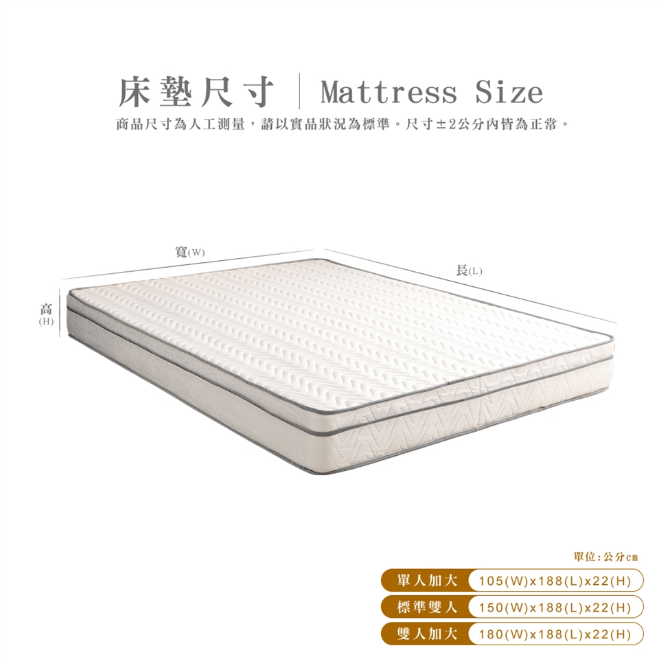 床墊尺寸|Mattress Size商品尺寸為人工測量,請以實品狀況為標準。尺寸±2公分內皆為正常。寬(W)長(L)單位:公分單人加大 105(W)x188(L)x22(H)標準雙人 150(W)x188(L)x22(H)雙人加大 180(W)x188(L)x22(H)