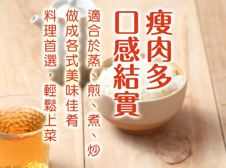 瘦肉多 口感結實 適合於蒸、煎、煮、炒 做成各式美味佳肴 料理首選,輕鬆上菜 