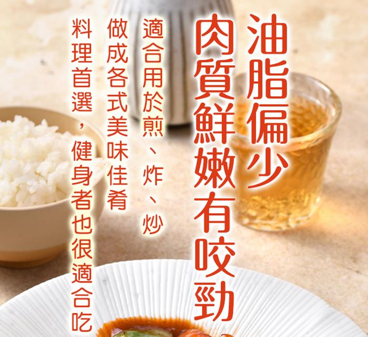 油脂偏少 肉質鮮嫩有咬勁 適合用於煎、炸、炒 做成各式美味佳肴 料理首選,健身者也很適合吃 