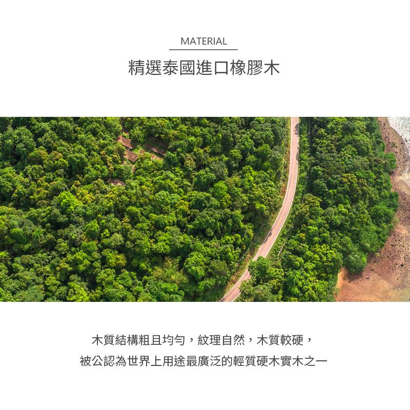 精選泰國進口橡膠木 木質結構粗且均勻,紋理自然,木質較硬, 被公認為世界上用途最廣泛的輕質硬木實木之一 