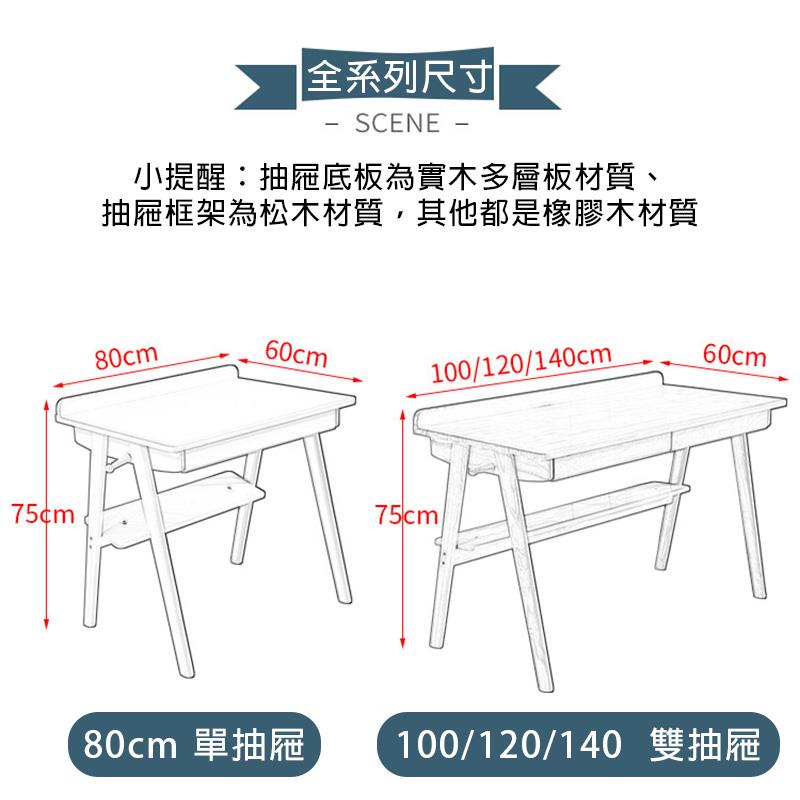 小提醒抽屜底板為實木多層板材質、 抽屜框架為松木材質,其他都是橡膠木材質 全系列尺寸 80cm 單抽屜 100120140 雙抽屜 