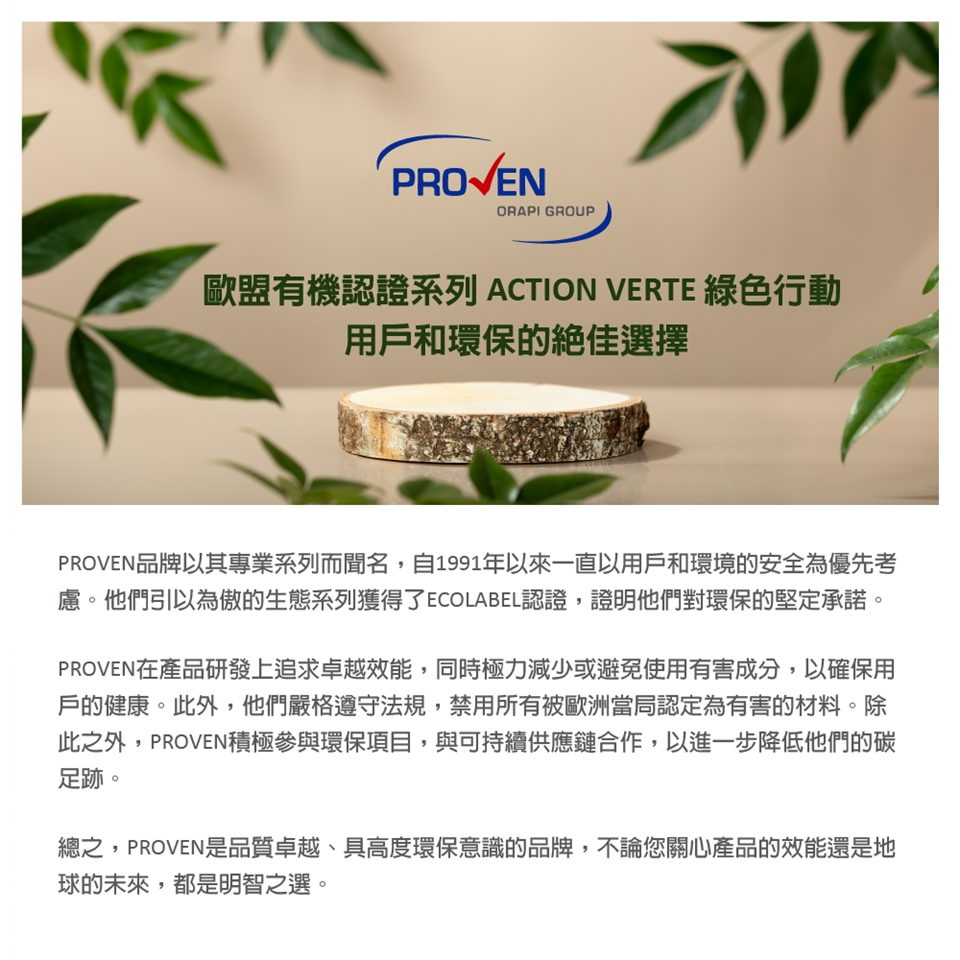 PROVENORAPI GROUP歐盟有機認證系列 ACTION VERTE 行動用戶和環保的絕佳選擇PROVEN品牌以其專業系列而聞名,自1991年以來一直以用戶和環境的安全為優先考慮。他們引以為傲的生態系列獲得了ECOLABEL認證,證明他們對環保的堅定承諾。PROVEN在產品研發上追求卓越效能,同時極力減少或避免使用有害成分,以確保用戶的健康。此外,他們嚴格遵守法規,禁用所有被歐洲當局認定為有害的材料。除此之外,PROVEN積極參與環保項目,與可持續供應鏈合作,以進一步降低他們的碳足跡。總之,PROVEN是品質卓越、具高度環保意識的品牌,不論您關心產品的效能還是地球的未來,都是明智之選。