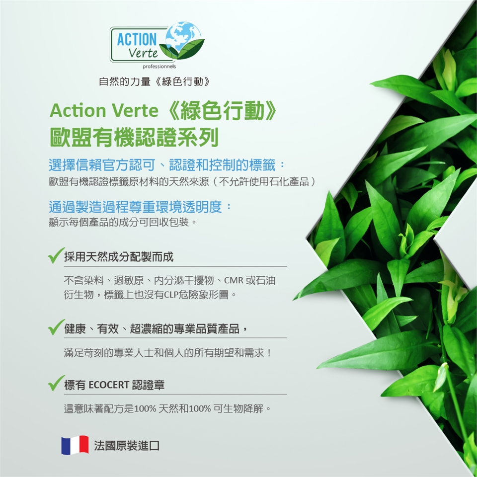 ACTION.Verteprofessionnels自然的力量《綠色行動》Action Verte《綠色行動》歐盟有機認證系列選擇信賴官方認可、認證和控制的標籤:歐盟有機認證標籤原材料的天然來源(不允許使用石化產品)通過製造過程尊重環境透明度:顯示每個產品的成分可回收包裝。採用天然成分配製而成不含染料、過敏原、内分泌干擾物、CMR 或石油衍生物,標籤上也沒有CLP危險象形圖。健康、有效、超濃縮的專業品質產品,滿足苛刻的專業人士和個人的所有期望和需求!標有 ECOCERT 認證章這意味著配方是100%天然和100%可生物降解。法國原裝進口