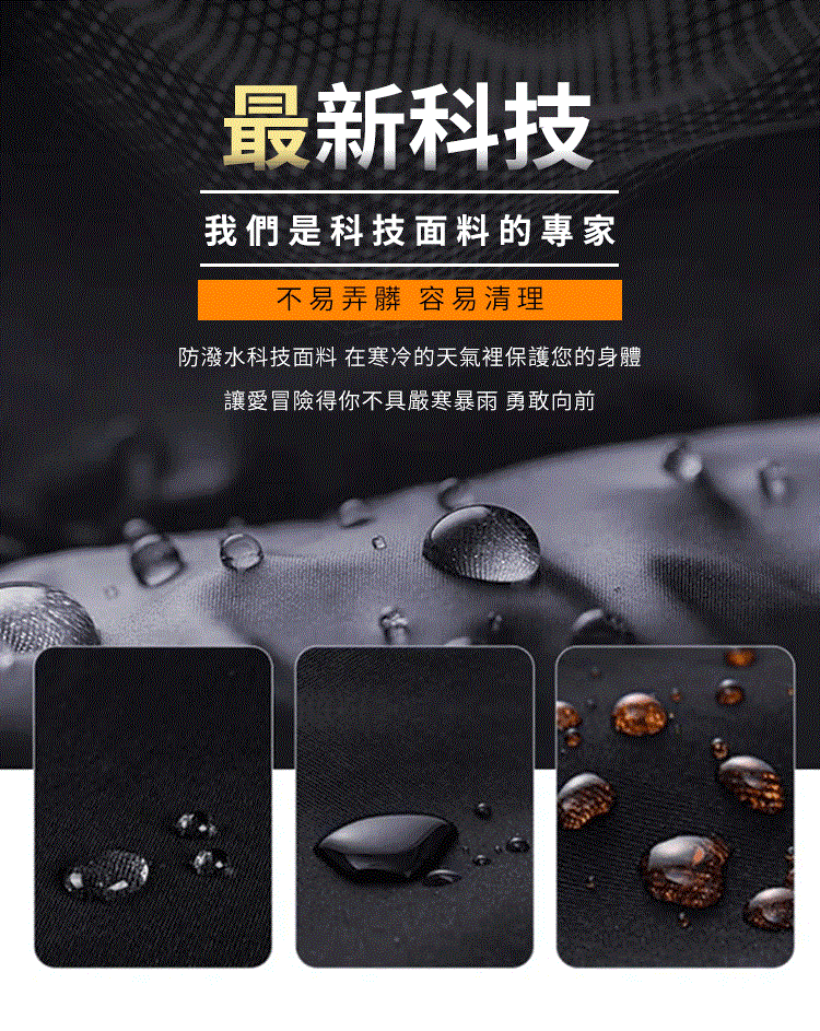 最新科技 我們是科技面料的專家 不易弄髒 容易清理 防潑水科技面料 在寒冷的天氣裡保護您的身體 讓愛冒險得你不具嚴寒暴雨 勇敢向前