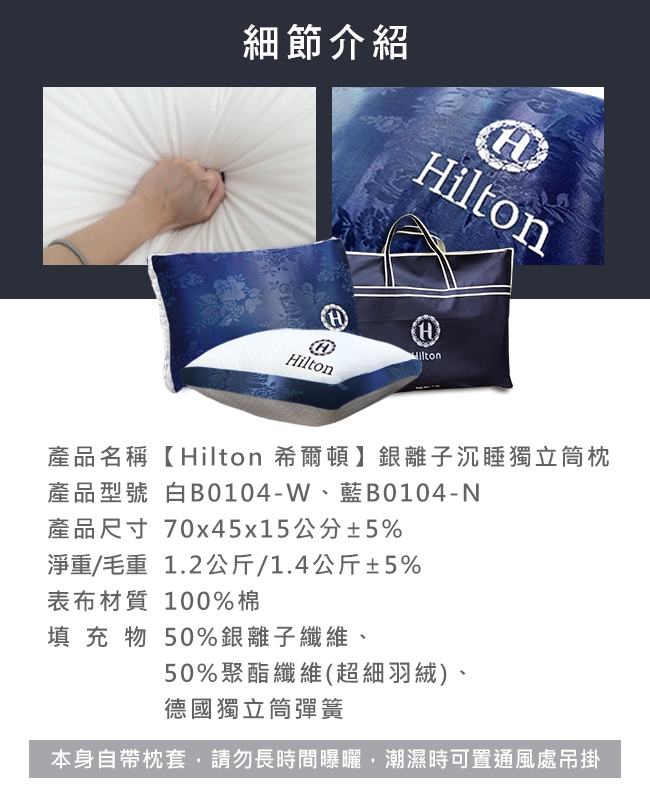 細節介紹HHiltonHilton產品名稱【 Hilton 希爾頓】銀離子沉睡獨立筒枕產品型號 白B0104-W藍B0104-N產品尺寸 70x45x15公分±5%淨重/毛重1.2公斤/1.4公斤±5%表布材質 100%棉填充物50%銀離子纖維、50%聚酯纖維(超細羽絨)、德國獨立筒彈簧本身自帶枕套,請勿長時間曝曬,潮濕時可置通風處吊掛
