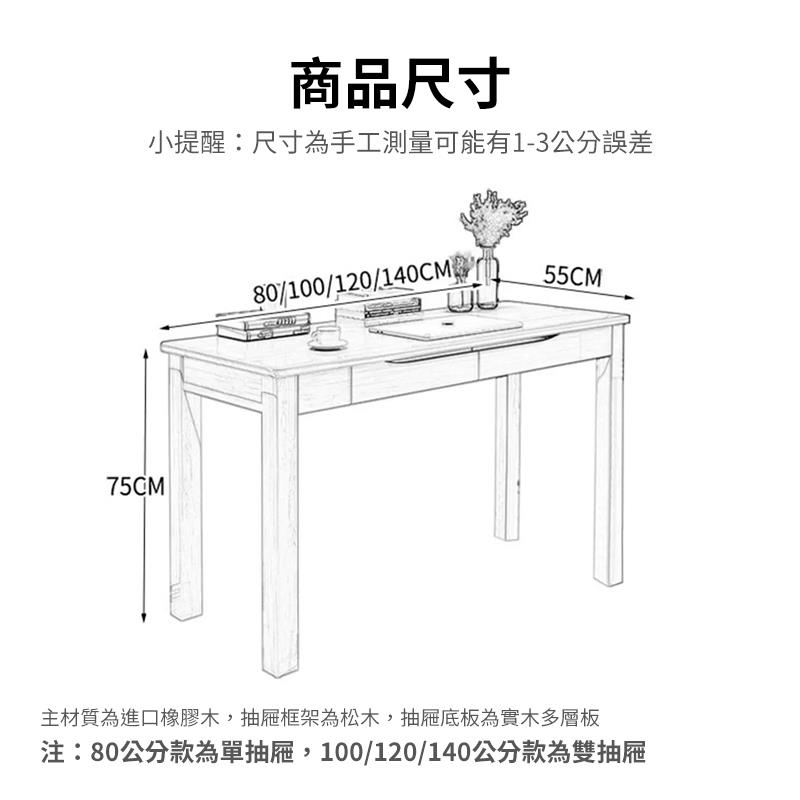 商品尺寸 小提醒尺寸為手工測量可能有13公分誤差 主材質為進口橡膠木,抽屜框架為松木,抽屜底板為實木多層板 注80公分款為單抽屜,100120140公分款為雙抽屜 