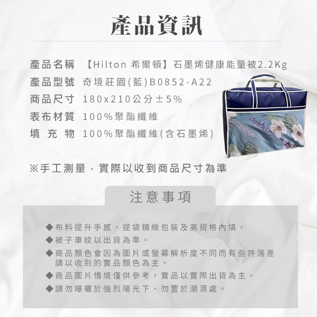 產品資訊產品名稱【Hilton 希爾頓】石墨烯健康能量被2.2Kg產品型號 奇境莊園(藍)B0852-A22商品尺寸 180x210公分±5%表布材質 100%聚酯纖維填充物 100%聚酯纖維(含石墨烯)※手工測量實際以收到商品尺寸為準注意事項,布料提升手感,提袋精緻包裝及高規格填。被子車紋以出貨為準。商品顏色會因為圖片或螢幕解析度不同而有些許落差請以收到的實品顏色為主。商品圖片情境僅供參考,實品以實際出貨為主。請勿曝曬於強烈陽光下、勿置於潮濕處。