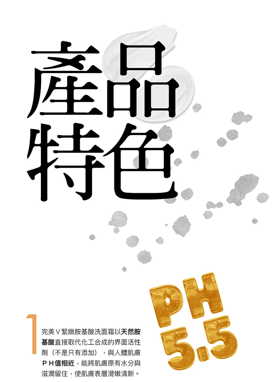 產特色完美 緊緻胺基酸洗面霜以天然胺基酸直接取代化工合成的界面活性劑(不是只有添加)與人體肌膚PH值相近,能將肌膚原有水分與滋潤留住,使肌膚表層滑嫩清新。PH5.5