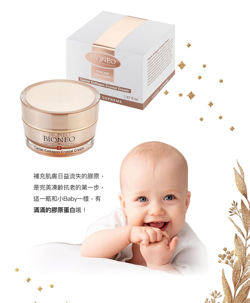 BIONEOSKINCAREPROGRAMMECavia  Crystal BIONEOBIONEO  Crystal CreamCaviarr Collagen Crystal Cream1.67 fl.oz.SUPREME補充肌膚日益流失的膠原是完美凍齡抗老的第一步,這一瓶和小Baby一樣,有滿滿的膠原蛋白哦!Caviar Collagen Crystal Cream