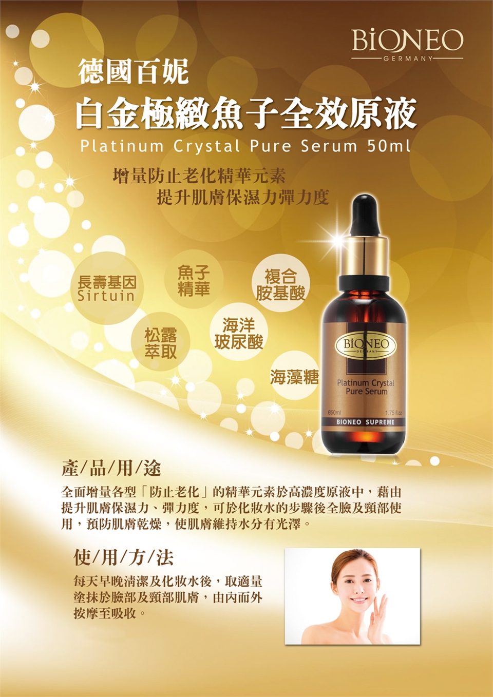 -GERMANY-德國百妮白金極緻魚子全效原液Platinum Crystal Pure Serum 50ml增量防止老化精華元素提升肌膚保濕力彈力度魚子長壽基因複合Sirtuin精華胺基酸海洋松露玻尿酸BIONEO萃取海藻糖Platinum CrystalPure Serum1.75 BIONEO SUPREME產/品/用/途全面增量各型「防止老化」的精華元素於高濃度原液中,藉由提升肌膚保濕力、彈力度,可於水的步驟後全臉及頸部使用,預防肌膚乾燥,使肌膚維持水分有光澤。使用/方/法每天早晚清潔及化妝水後,取適量塗抹於臉部及頸部肌膚,由內而外按摩至吸收。