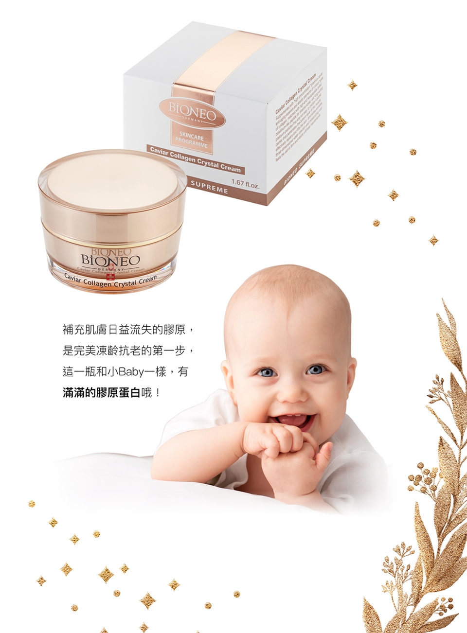 SKINCAREPROGRAMMECavia  Crystal BIONEOBIONEO  Crystal CreamCaviarr Collagen Crystal Cream1.67 fl.oz.SUPREME補充肌膚日益流失的膠原,是完美凍齡抗老的第一步,這一瓶和小Baby一樣,有滿滿的膠原蛋白哦!Caviar Collagen Crystal Cream