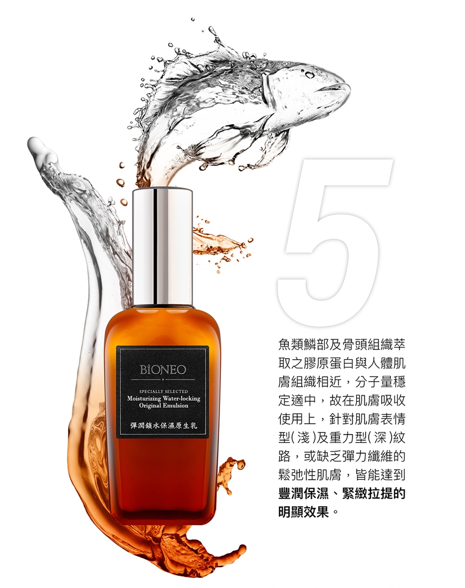 BIONEOSPECIALLY SELECTEDMoisturizing Water-lockingOriginal Emulsion彈潤鎖水保濕原生乳魚類部及骨頭組織萃取之膠原蛋白與人體肌膚組織相近,分子量穩定適中,故在肌膚吸收使用上,針對肌膚表情型(淺)及重力型(深)紋路,或缺乏彈力纖維的鬆弛性肌膚,皆能達到豐潤保濕、緊緻拉提的明顯效果。