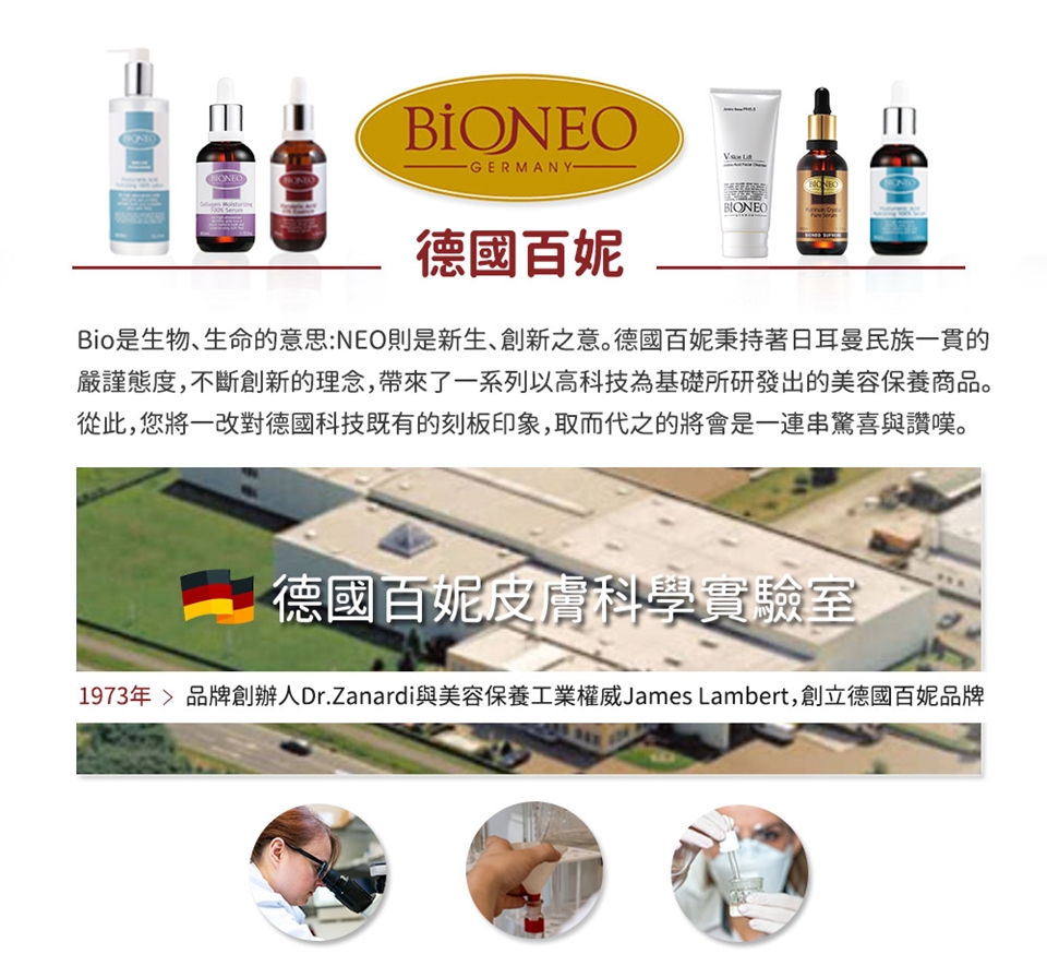 -GERMANY-德國百妮BIONEOBio是生物、生命的意思:NEO則是新生、創新之意。德國百妮秉持著日耳曼民族一貫的嚴謹態度,不斷創新的理念,帶來了一系列以高科技為基礎所研發出的美容保養商品。從此,您將一改對德國科技既有的刻板印象,取而代之的將會是一連串驚喜與讚嘆。德國百妮皮膚科學實驗室1973年品牌創辦人Dr.Zanardi與美容保養工業權威James Lambert,創立德國百妮品牌