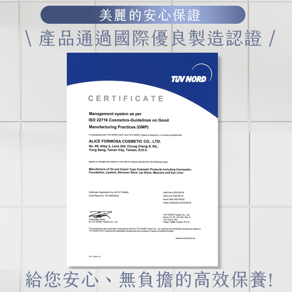 美麗的安心保證\產品通過國際優良製造認證 /CERTIICATEManagement system as perISO 22716 CosmeticsGuides  GoodManufacturing Practices (GMP) NORD  with  NORD CERT and  NORD  procedures it  hereby  ALICE FORMOSA COSMETIC CO LTDNo. 99 Alley 4 Lane 242 Chung Cheng S. Rd.Yung Kang Tainan City , applies a management system in line with the above standard for the  Manufacture of  and Cream Type Cosmetic Products Including Concealer,Foundion, Lipstick, Shimmer Stick, Lip Gloss, Mascara and Eye LinerCertificate Registration No. 66 107 Audit  No. TW-20452022Valid from 2022-06-28Valid  2025-06-27 Date 2022-06-02Initial  2016-06-28 Bodyat TUV NORD Taiwan  TUV NORD Taiwan Co.  . F, No.333, Sec.2.Tun  S. Rd.Taipei 10669 Taiwan, ROC.    in  with the TUV NORD Taiwan Co,   and  procedures  on NORD CERT  and  procedures and is subject to regular  給您安心、無負擔的高效保養!