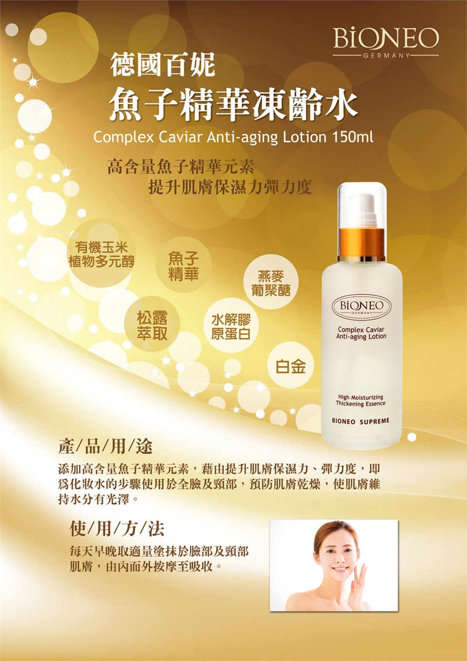 -GERMANY-德國百妮魚子精華凍齡水Complex Caviar Anti-aging Lotion 150ml高含量魚子精華元素提升肌膚保濕力彈力度有機玉米植物多元醇魚子精華燕麥葡聚醣松露水解膠萃取原蛋白白金BIONEOComplex CaviarAnti-aging LotionHigh MoisturizingThickening EssenceBIONEO SUPREME產/品/用/途添加高含量魚子精華元素,藉由提升肌膚保濕力、彈力度,即水的步驟使用於全臉及頸部,預防肌膚乾燥,使肌膚維持水分有光澤。使用/方/法每天早晚取適量於臉部及頸部肌膚,由內而外按摩至吸收。