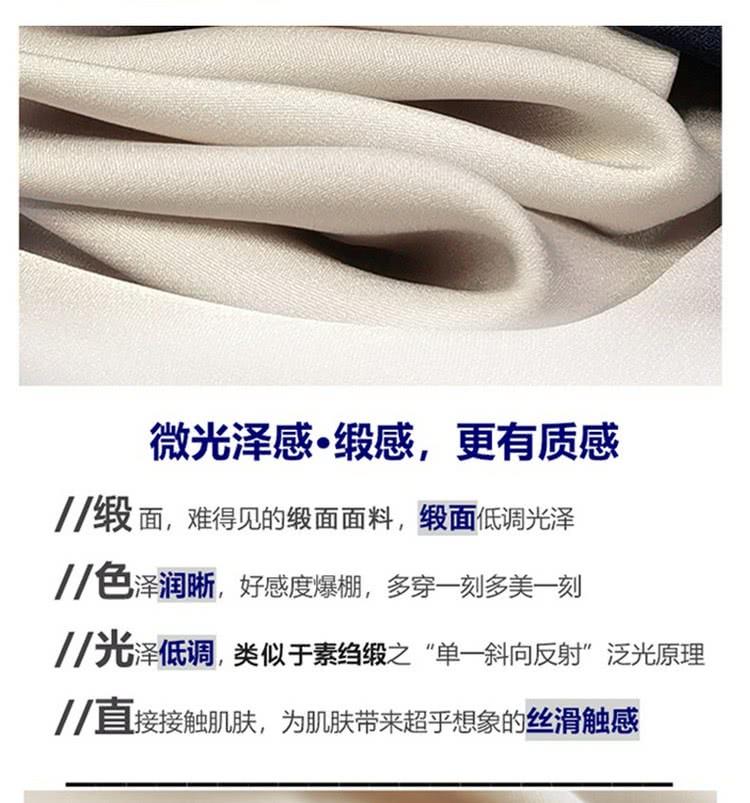 微光泽感。缎感,更有质感 缎面,难得见的缎面面料,级面低调光泽 色泽润晰,好感度爆棚,多穿一刻多美一刻 7光泽低调,类似于素约缎之单一斜向反射泛光原理 1直接接触肌肤,为肌肤带来超乎想象的丝滑触感 