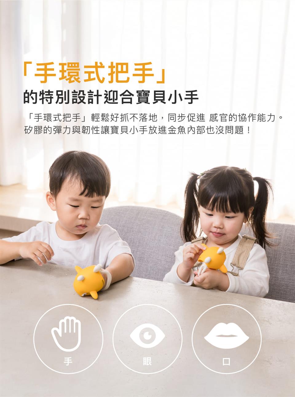 手環式把手 的特別設計迎合寶貝小手 手環式把手輕鬆好抓不落地,同步促進 感官的協作能力。 矽膠的彈力與韌性讓寶貝小手放進金魚內部也沒問題 