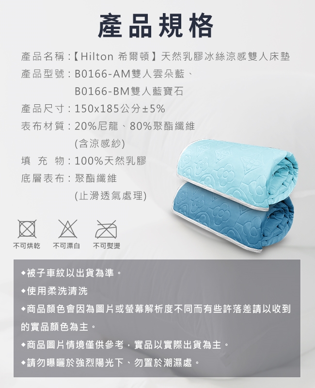 產品規格產品名稱:【Hilton 希爾頓】天然乳膠冰絲涼感雙人床墊產品型號:B0166-AM雙人雲朵藍、B0166-BM雙人藍寶石產品尺寸:150x185公分±5%表布材質:20%尼龍、80%聚酯纖維(含涼感紗)填充物:100%天然乳膠底層表布:聚酯纖維(止滑透氣處理)不可烘乾 不可漂白 不可熨燙被子車紋以出貨為準。使用柔洗清洗商品顏色會因為圖片或螢幕解析度不同而有些許落差請以收到的實品顏色為主。商品圖片情境僅供參考,實品以實際出貨為主。請勿曝曬於強烈陽光下、勿置於潮濕處。