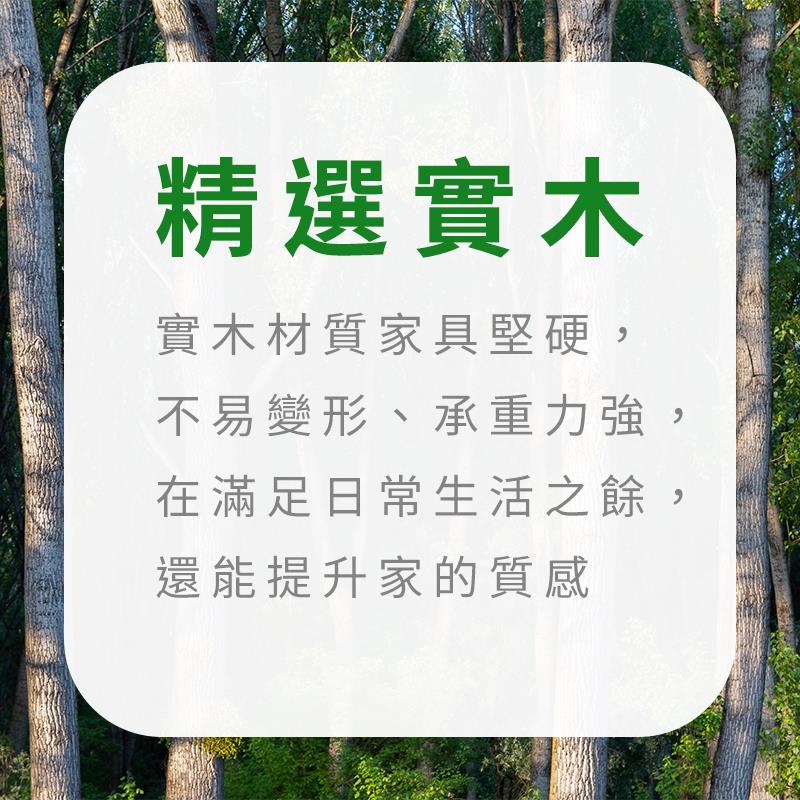 精選實木 實木材質家具堅硬, 不易變形、承重力強, 在滿足日常生活之餘, 還能提升家的質感 
