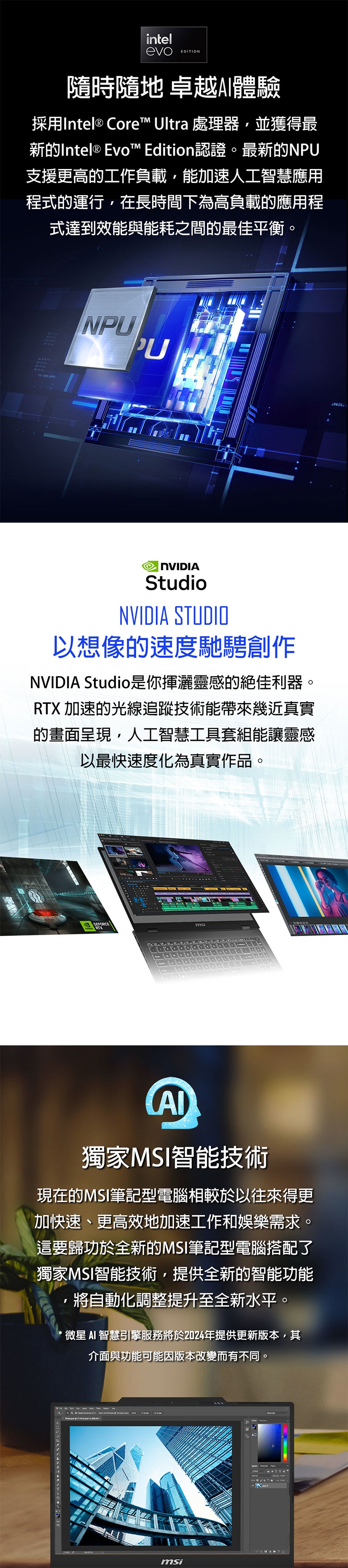 intelevoEDITION隨時隨地 卓越體驗採用Intel® Core™ Ultra 處理器,並獲得最新Intel® Evo™ Edition認證。最新的NPU支援更高的工作負載,能加速人工智慧應用程式的運行,在長時間下為高負載的應用程式達到效能與能耗之間的最佳平衡。NPU StudioNVIDIA STUDIO以想像的速度馳騁創作NVIDIA Studio是你揮灑靈感的絕佳利器。RTX 加速的光線追蹤技術能帶來幾近真實的畫面呈現,人工智慧工具套組能讓靈感以最快速度化為真實作品。GEFORCE獨家MSI智能技術現在的MSI筆記型電腦相較於以往來得更加快速、更高效地加速工作和娛樂需求。這要歸功於全新的MSI筆記型電腦搭配了獨家MSI智能技術,提供全新的智能功能,將自動化調整提升至全新水平。 智慧引擎服務將於224年提供更新版本,其介面與功能可能因版本改變而有不同。0 msi