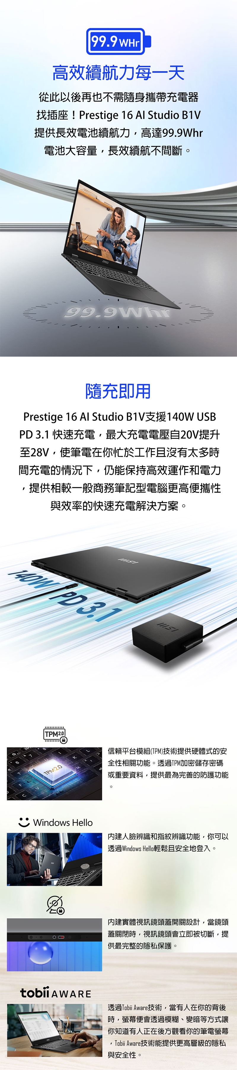 99.9 WHr高效續航力每一天從此以後再也不需隨身攜帶充電器找插座!Prestige 16 Al Studio B1V提供長效電池續航力高達電池大容量,長效續航不間斷99.9Whr隨充即用Prestige 16 Al Studio B1V支援140W USB  快速充電,最大充電電壓自20V提升至28V,使筆電在你忙於工作且沒有太多時間充電的情況下,仍能保持高效運作和電力,提供相較一般商務筆記型電腦更高便攜性與效率的快速充電解決方案。 PD 3.1TPM2.0信賴平台模組(TPM)技術提供硬體式的安全性相關功能。透過TPM加密儲存密碼或重要資料,提供最為完善的防護功能。Windows Hello內建人臉辨識和指紋辨識功能,你可以透過Windows Hello輕鬆且安全地登入。內建實體視訊鏡頭蓋開關設計,當鏡頭蓋關閉時,視訊鏡頭會立即被切斷,提供最完整的隱私保護。 AWARE透過Tobii Aware技術,當有人在你的背後時,螢幕便會透過模糊、變暗等方式讓你知道有人正在後方觀看你的筆電螢幕Tobii Aware技術能提供更高層級的隱私與安全性。