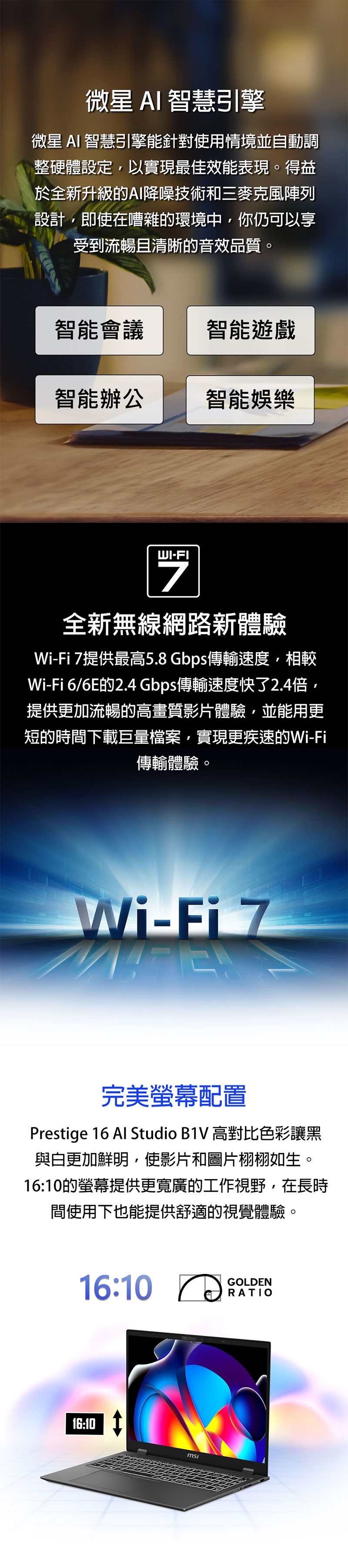 微星AI智慧引擎微星 AI 智慧引擎能針對使用情境並自動調整硬體設定以實現最佳效能表現。得益於全新升級的AI降噪技術和三麥克風陣列設計即使在嘈雜的環境中你仍可以享受到流暢且清晰的音效品質。智能會議智能遊戲智能辦公智能娛樂WI-FI全新無線網路新體驗Wi-Fi 7提供最高5.8Gbps傳輸速度,相較Wi-Fi 6/6E的2.4 Gbps傳輸速度快了2.4倍,提供更加流暢的高畫質影片體驗,並能用更短的時間下載巨量檔案,實現更疾速的Wi-Fi傳輸體驗。Wi-Fi 7完美螢幕配置Presige 16 Al Studio B1V 高對比色彩讓黑與白更加鮮明,使影片和圖片栩栩如生。16:10的螢幕提供更寬廣的工作視野,在長時間使用下也能提供舒適的視覺體驗。16:10 GOLDENRATIO16:10 tmsi