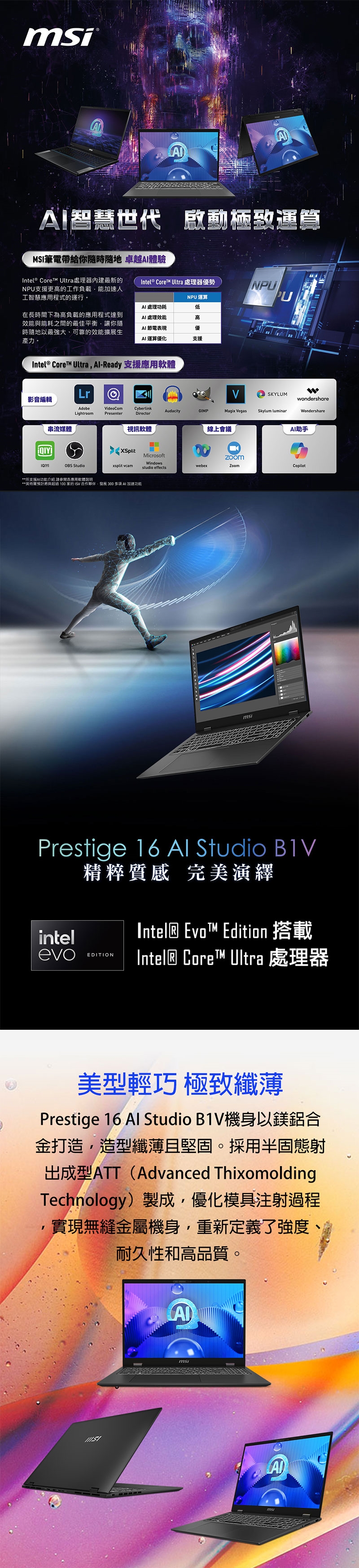 AA智慧世代 啟動運MSI筆電帶給你隨時隨地 卓越體驗Intel® Core™ Ultra 處理器優勢Intel®  Ultra處理器最新的N支援更高的工作負載能加速人工智慧應用程式的運行。NPU運算 處理功耗低在長時間下為高負載的應用程式達到效能與能耗之間的最佳平衡讓你隨時隨地以最強大、可靠的效能擴展生產力。AI 處理效能高AI 節電表現優AI 運算優化支援Intel® Core™ Ultra -Ready 支援應用NPUPU影音編輯LrSKYLUMwondershareAdobeVideoComCyberlinkAudacityGIMPLightroomPresenterMagix VegasSkylum luminarWondershareDirector串流媒體OBS Studio視訊軟體線上會議AI助手XSplitxsplit MicrosoftWindowsstudio effectswebexZoomCopilot*所支援AI功能介绍請參閱各應用軟體*預計與超過 100 的 合作夥伴 發展 300  AI 加速功能Prestige 16  Studio intel精粹質感 完美演繹Intel® EvoT™ Edition 搭載evoEDITIONIntel® Core™ Ultra 處理器美型輕巧 極致纖薄Prestige 16 Al Studio B1V機身以鎂鋁合金打造,造型纖薄且堅固。採用半固態射出成型ATT(Advanced ThixomoldingTechnology)製成,優化模具注射過程實現無縫金屬機身,重新定義了強度耐久性和高品質。Ams