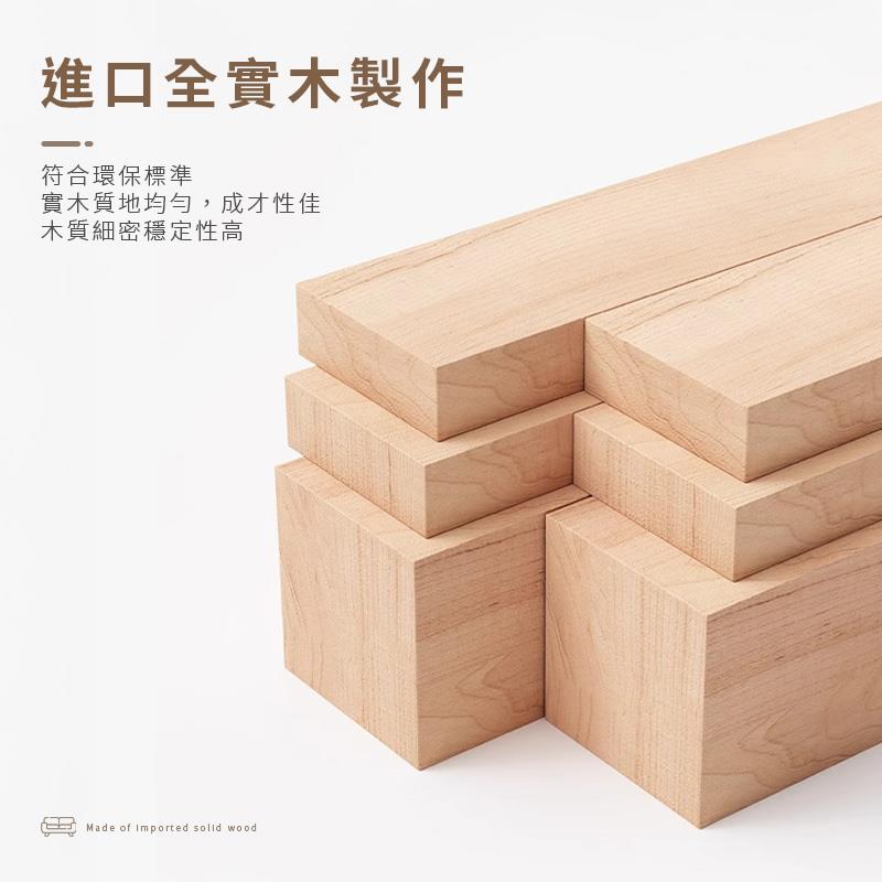 進口全實木製作 符合環保標準 實木質地均勻,成才性佳 木質細密穩定性高 